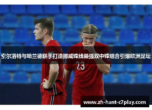 索尔洛特与哈兰德联手打造挪威锋线最强双中锋组合引爆欧洲足坛 索尔洛特与哈兰德联手打造挪威锋线最强双中锋组合引爆欧洲足坛