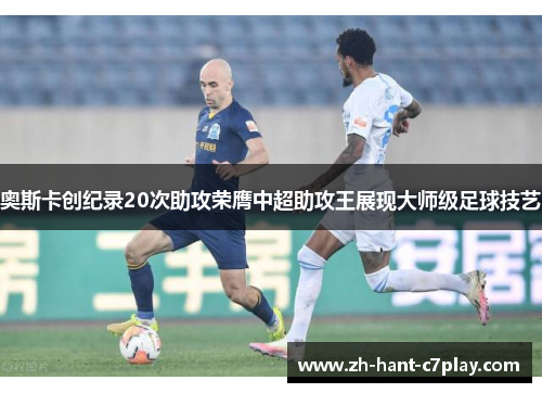 奥斯卡创纪录20次助攻荣膺中超助攻王展现大师级足球技艺