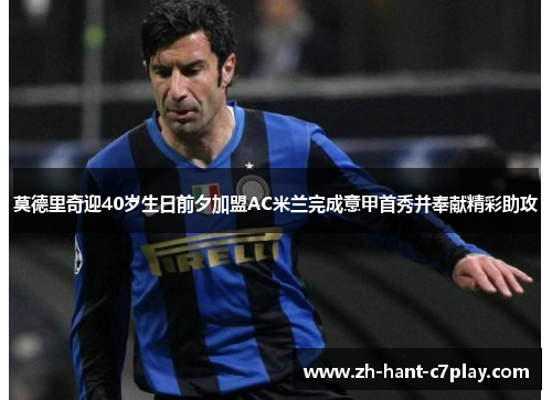 莫德里奇迎40岁生日前夕加盟AC米兰完成意甲首秀并奉献精彩助攻