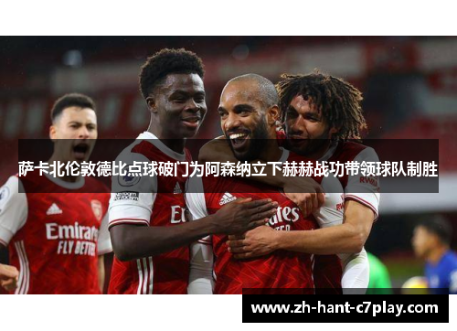 萨卡北伦敦德比点球破门为阿森纳立下赫赫战功带领球队制胜