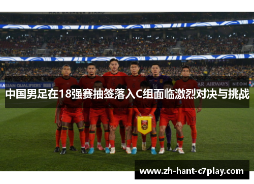 中国男足在18强赛抽签落入C组面临激烈对决与挑战 中国男足在18强赛抽签落入C组面临激烈对决与挑战