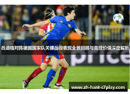 吕迪格对阵德国国家队关键战役表现全景回顾与竞技价值深度解析 吕迪格对阵德国国家队关键战役表现全景回顾与竞技价值深度解析