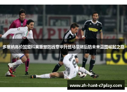 多塞纳高价加盟科莫重塑防线意甲升班马豪赌后防未来蓝图崛起之路 多塞纳高价加盟科莫重塑防线意甲升班马豪赌后防未来蓝图崛起之路